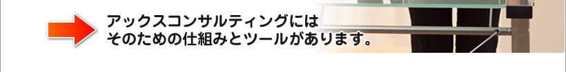アックスコンサルティングにはそのための仕組みとツールがあります。