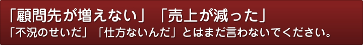「顧問先が増えない」「売上が減った」「不況のせいだ」「仕方ないんだ」とはまだ言わないでください。