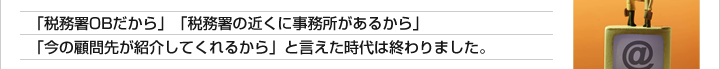 「税務署OBだから」「税務署の近くに事務所があるから」「今の顧問先が紹介してくれるから」と言えた時代は終わりました。