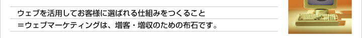 ウェブを活用してお客様に選ばれる仕組みをつくること =ウェブマーケティングは、増客・増収のための布石です。