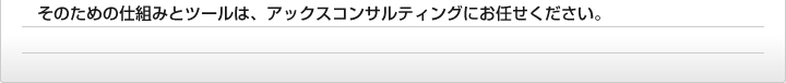 そのための仕組みとツールは、アックスコンサルティングにお任せください。