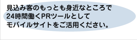 見込み客のもっとも身近なところで24時間働くPRツールとしてモバイルサイトをご活用ください。