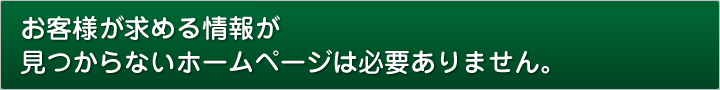お客様が求める情報が見つからないホームページは必要ありません。