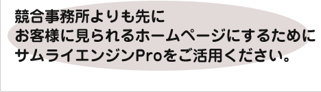 競合事務所よりも先にお客様に見られるホームページにするためにサムライエンジンProをご活用ください。