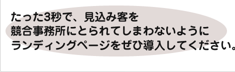 たった3秒で、見込み客を競合事務所にとられてしまわないようにランディングページをぜひ導入してください。