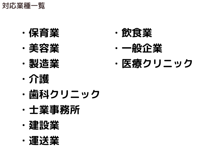 保育業、美容業、製造業、介護、歯科クリニック、士業事務所、建設業、運送業、飲食業、一般企業、医療クリニック