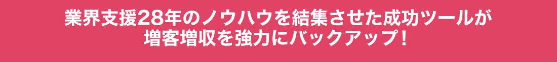 業界支援28年のノウハウを結集させた成功ツールが増客増収を強力にバックアップ！