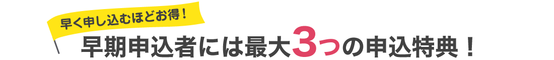 早く申し込むほどお得！早期申込者には最大3つの申込特典！