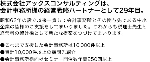 株式会社アックスコンサルティングは、
会計事務所様の経営戦略パートナーとして28年以上。昭和63年の設立以来一貫して会計事務所とその関与先である中小企業の皆様のご支援をしてまいりました。これからも税理士先生と経営者の架け橋として新たな提案をつづけてまいります。