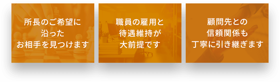 所長のご希望に沿ったお相手を見つけます 職員の雇用と待遇維持が大前提です 顧問先との信頼関係も丁寧に引き継ぎます