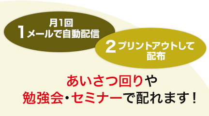1.月1回メールで自動配信　2.プリントアウトして配布　あいさつ回りや勉強会・セミナーで配れます！